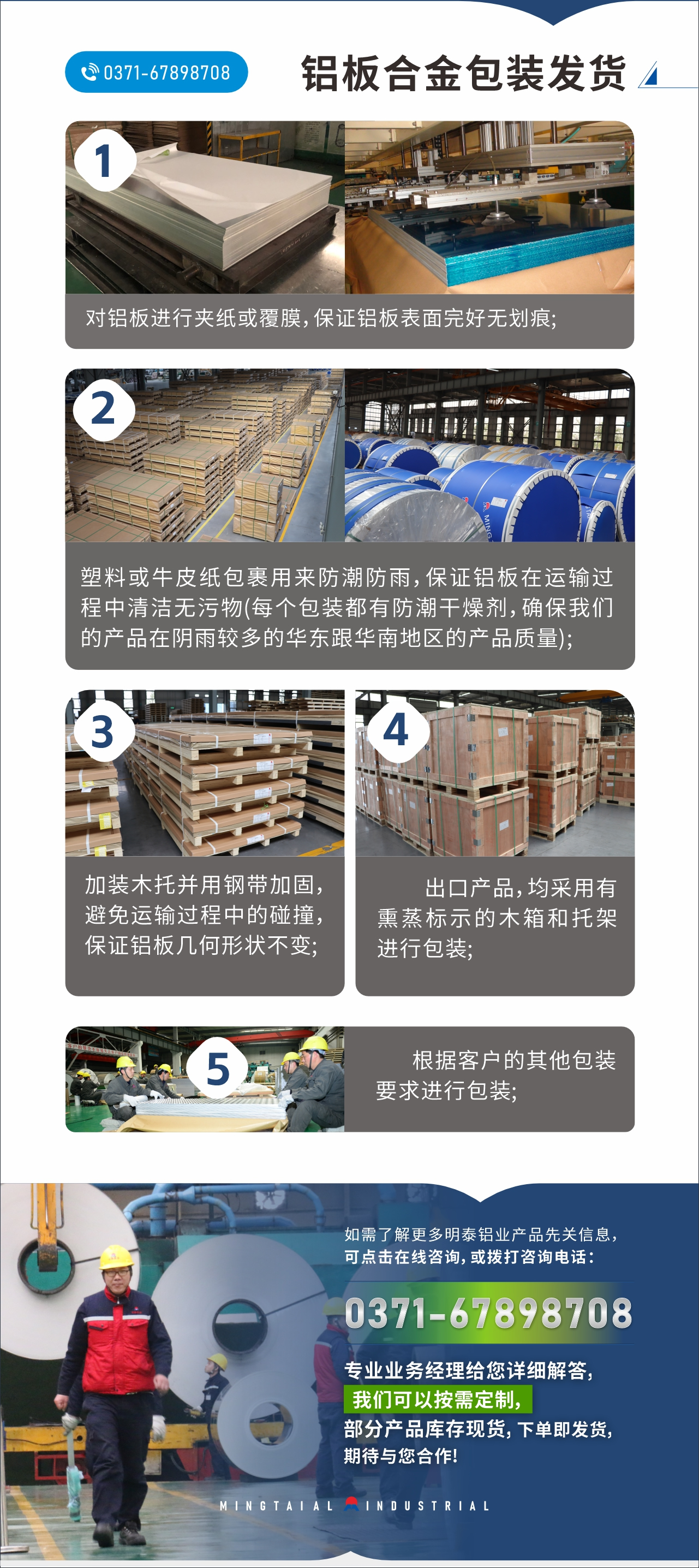 　　鋁板合金包裝發(fā)貨
　　1、對(duì)鋁板進(jìn)行夾紙或覆膜，保證鋁板表面完好無劃痕;

　　2、塑料或牛皮紙包裹用來防潮防雨，保證鋁板在運(yùn)輸過程中清潔無污物(每個(gè)包裝都有防潮干燥劑，確保我們的產(chǎn)品在陰雨較多的華東跟華南地區(qū)的產(chǎn)品質(zhì)量);

　　3、加裝木托并用鋼帶加固，避免運(yùn)輸過程中的碰撞，保證鋁板幾何形狀不變;

　　4、出口產(chǎn)品，均采用有熏蒸標(biāo)示的木箱和托架進(jìn)行包裝;

　　5、根據(jù)客戶的其他包裝要求進(jìn)行包裝;

　　如需了解更多明泰鋁業(yè)產(chǎn)品先關(guān)信息，可點(diǎn)擊在線咨詢，或撥打咨詢電話：0371-67898708，專業(yè)業(yè)務(wù)經(jīng)理給您詳細(xì)解答，我們可以按需定制，部分產(chǎn)品庫存現(xiàn)貨，下單即發(fā)貨，期待與您合作!