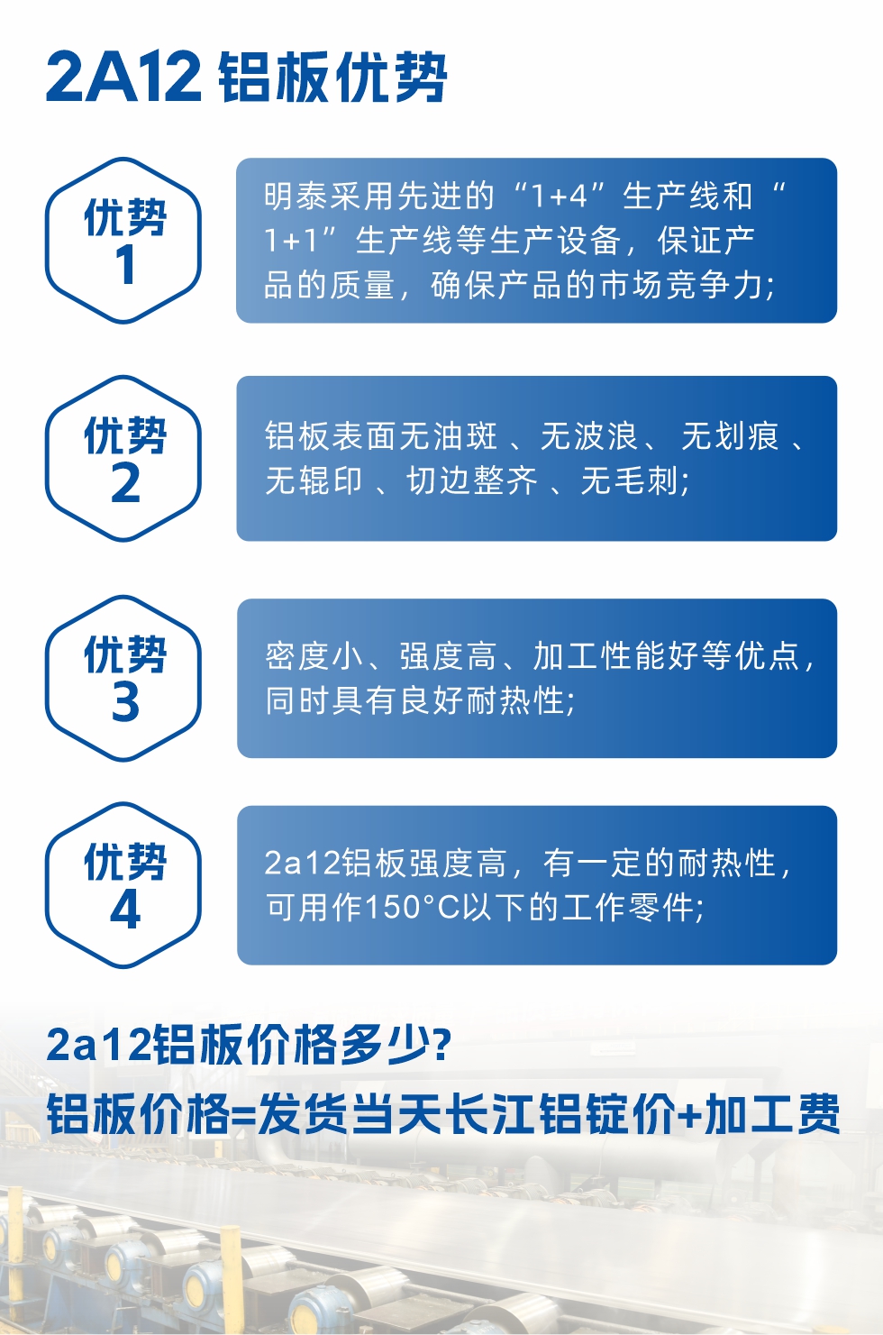 明泰2A12鋁板優勢:1、明泰采用先進的“1+4”生產線和“1+1”生產線等生產設備，保證產品的質量，確保產品的市場競爭力;2、鋁板表面無油斑 、無波浪、 無劃痕 、無輥印 、切邊整齊 、無毛刺;3、密度小、強度高、加工性能好等優點，同時具有良好耐熱性;4、2a12鋁板強度高，有一定的耐熱性，可用作150°C以下的工作零件;
