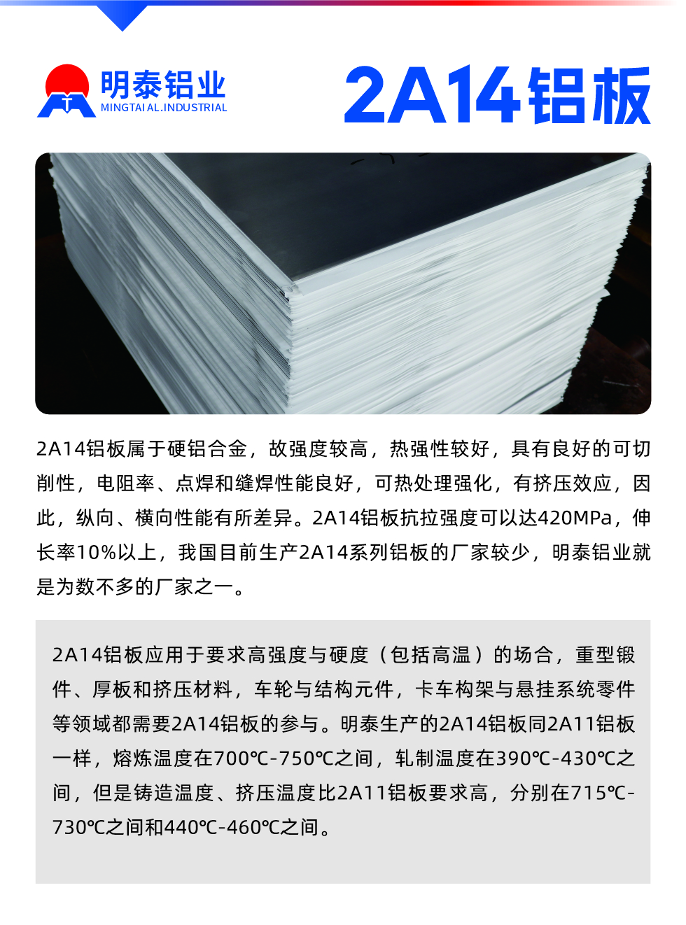 2A14鋁板屬于硬鋁合金，故強(qiáng)度較高，熱強(qiáng)性較好，具有良好的可切削性，電阻率、點(diǎn)焊和縫焊性能良好，可熱處理強(qiáng)化，有擠壓效應(yīng)，因此，縱向、橫向性能有所差異。2A14鋁板抗拉強(qiáng)度可以達(dá)420MPa，伸長(zhǎng)率10%以上，我國(guó)目前生產(chǎn)2A14系列鋁板的廠家較少，明泰鋁業(yè)就是為數(shù)不多的廠家之一。2A14鋁板應(yīng)用于要求高強(qiáng)度與硬度（包括高溫）的場(chǎng)合，重型鍛件、厚板和擠壓材料，車(chē)輪與結(jié)構(gòu)元件，卡車(chē)構(gòu)架與懸掛系統(tǒng)零件等領(lǐng)域都需要2A14鋁板的參與。明泰生產(chǎn)的2A14鋁板同2A11鋁板一樣，熔煉溫度在700℃-750℃之間，軋制溫度在390℃-430℃之間，但是鑄造溫度、擠壓溫度比2A11鋁板要求高，分別在715℃-730℃之間和440℃-460℃之間。

